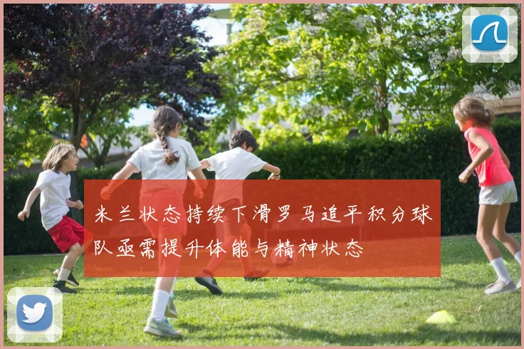 米兰状态持续下滑罗马追平积分球队亟需提升体能与精神状态