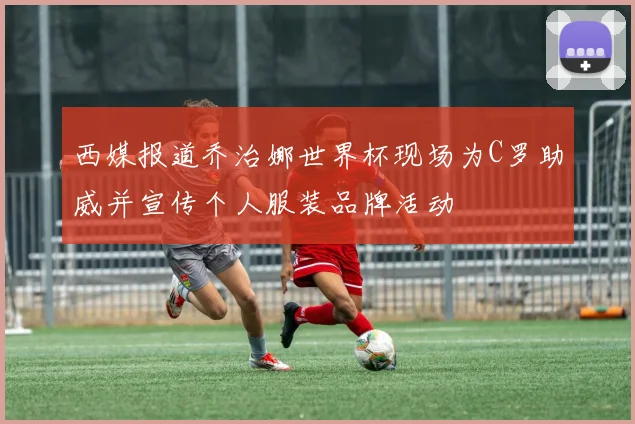 西媒报道乔治娜世界杯现场为C罗助威并宣传个人服装品牌活动
