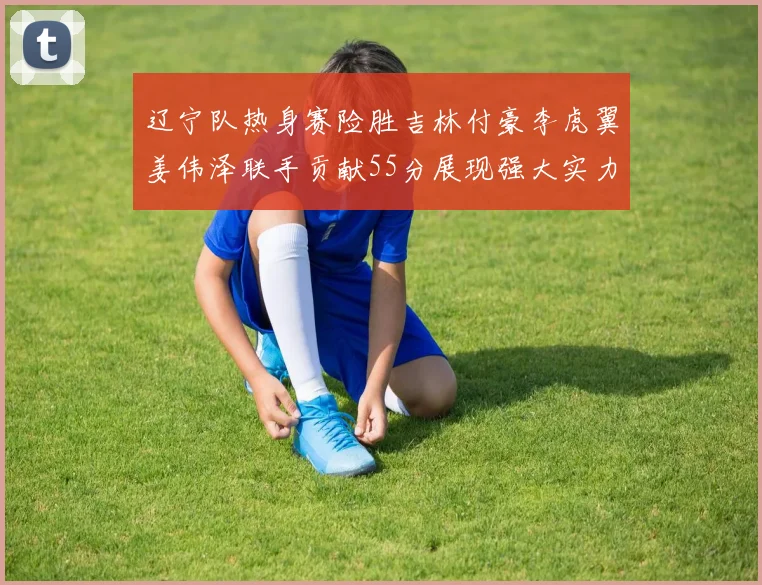 辽宁队热身赛险胜吉林付豪李虎翼姜伟泽联手贡献55分展现强大实力