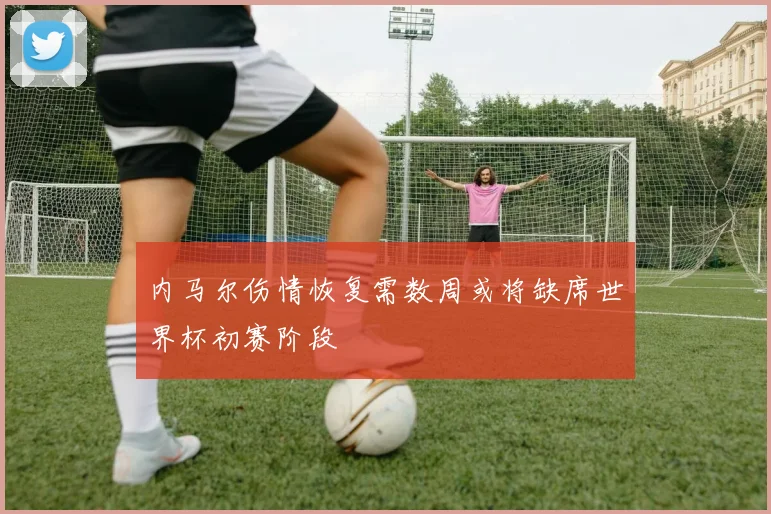 内马尔伤情恢复需数周或将缺席世界杯初赛阶段