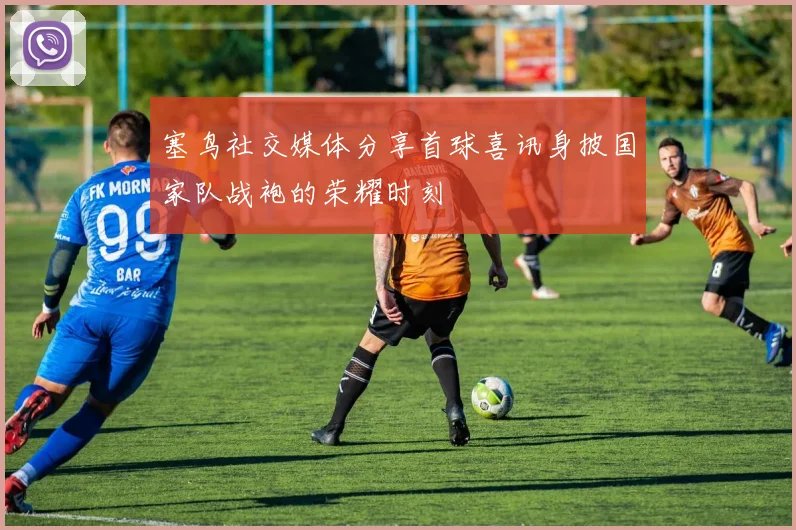 塞鸟社交媒体分享首球喜讯身披国家队战袍的荣耀时刻