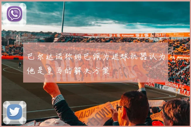 巴尔达诺称姆巴佩为进球机器认为他是皇马的解决方案