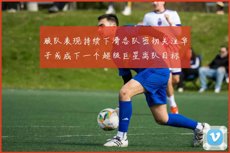 狼队表现持续下滑各队密切关注华子或成下一个超级巨星离队目标