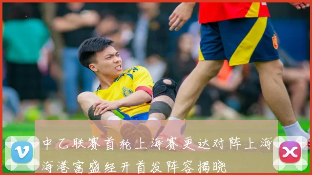 中乙联赛首轮上海赛更达对阵上海海港富盛经开首发阵容揭晓