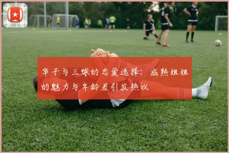 华子与三球的恋爱选择：成熟姐姐的魅力与年龄差引发热议