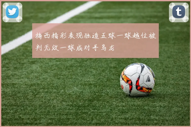 梅西精彩表现独造五球一球越位被判无效一球成对手乌龙