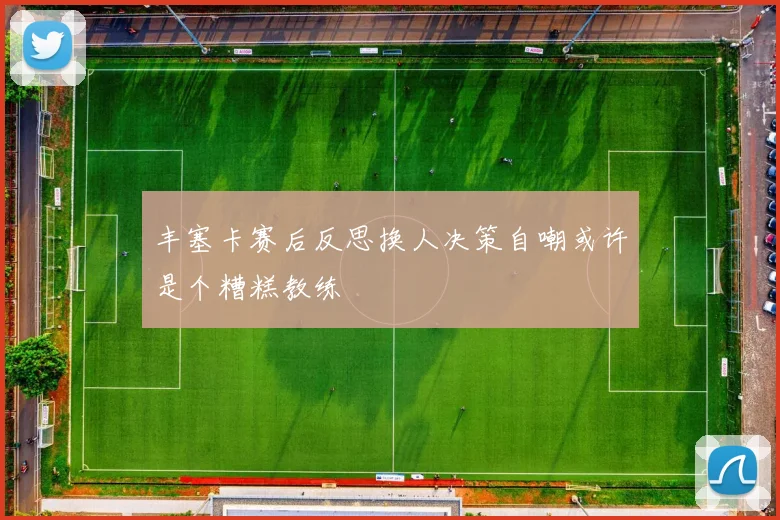 丰塞卡赛后反思换人决策自嘲或许是个糟糕教练