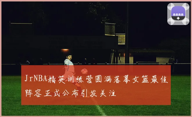 JrNBA精英训练营圆满落幕女篮最佳阵容正式公布引发关注