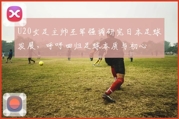 U20女足主帅王军强调研究日本足球发展，呼吁回归足球本质与初心