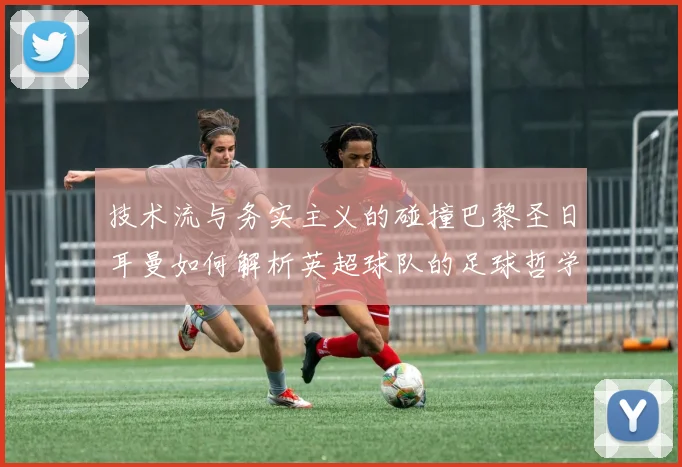 技术流与务实主义的碰撞巴黎圣日耳曼如何解析英超球队的足球哲学