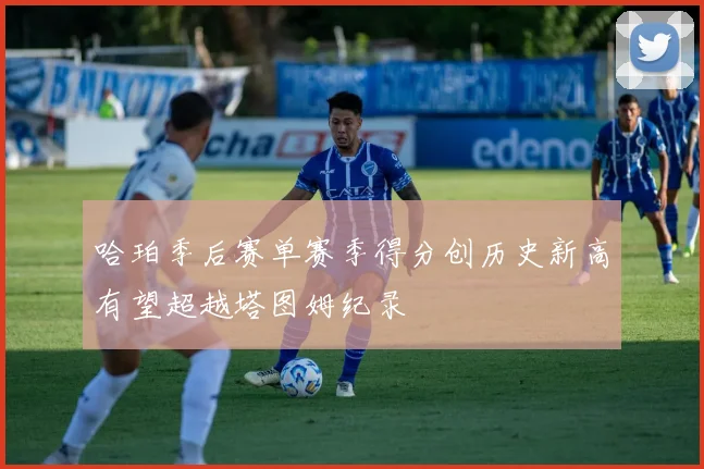 哈珀季后赛单赛季得分创历史新高有望超越塔图姆纪录