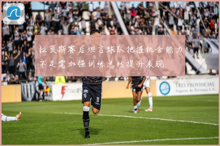 拉莫斯赛后坦言球队把握机会能力不足需加强训练总结提升表现