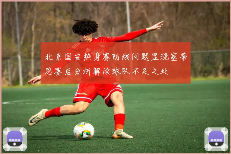 北京国安热身赛防线问题显现塞蒂恩赛后分析解读球队不足之处