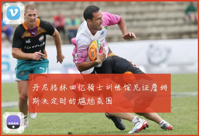 丹尼格林回忆骑士训练馆见证詹姆斯决定时的尴尬氛围