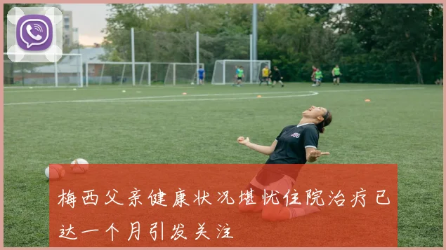 梅西父亲健康状况堪忧住院治疗已达一个月引发关注