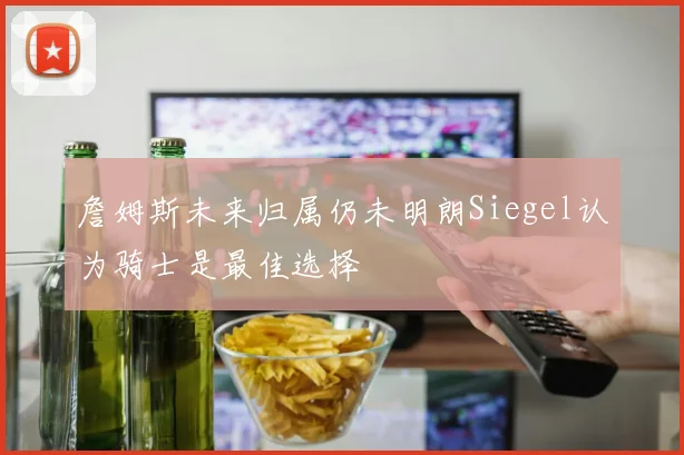 詹姆斯未来归属仍未明朗Siegel认为骑士是最佳选择