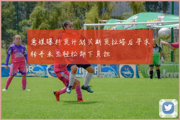 意媒曝科莫计划买断莫拉塔后寻求转手米兰轻松卸下负担