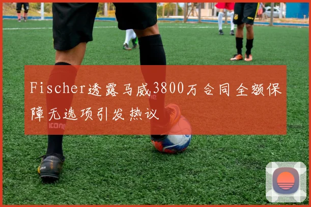 Fischer透露马威3800万合同全额保障无选项引发热议