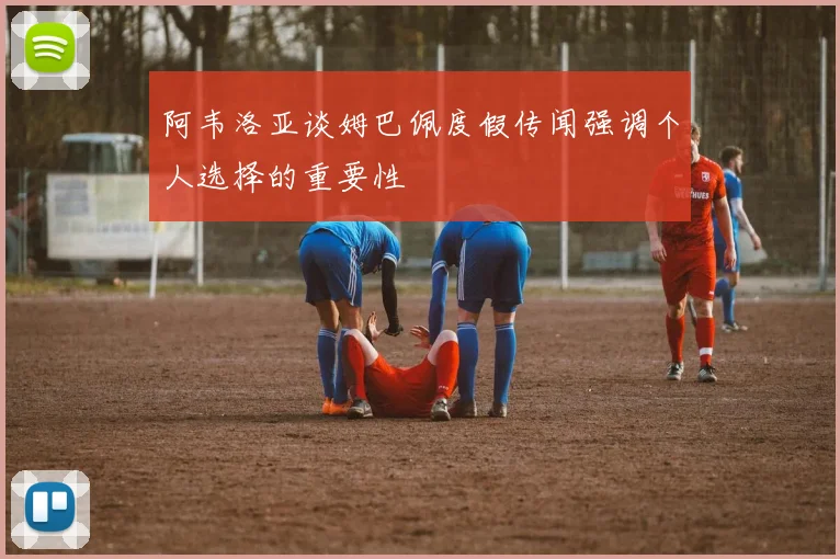 阿韦洛亚谈姆巴佩度假传闻强调个人选择的重要性